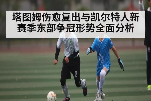 塔图姆伤愈复出与凯尔特人新赛季东部争冠形势全面分析
